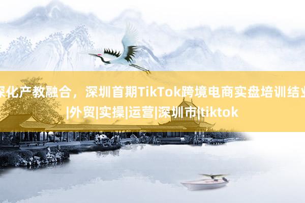 深化产教融合，深圳首期TikTok跨境电商实盘培训结业|外贸|实操|运营|深圳市|tiktok