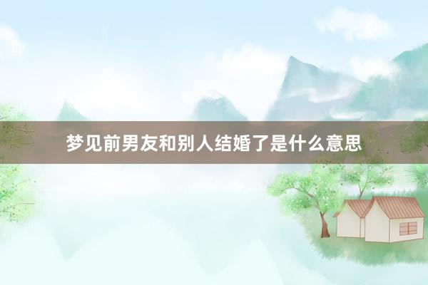 梦见前男友和别人结婚了是什么意思