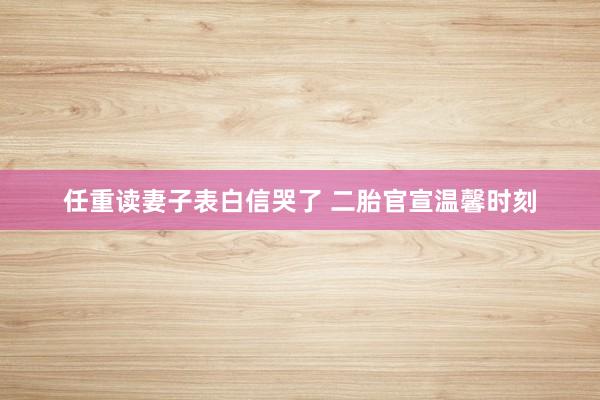 任重读妻子表白信哭了 二胎官宣温馨时刻