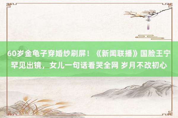 60岁金龟子穿婚纱刷屏！《新闻联播》国脸王宁罕见出镜，女儿一句话看哭全网 岁月不改初心