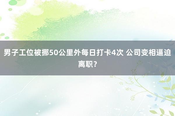 男子工位被挪50公里外每日打卡4次 公司变相逼迫离职？