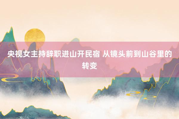 央视女主持辞职进山开民宿 从镜头前到山谷里的转变