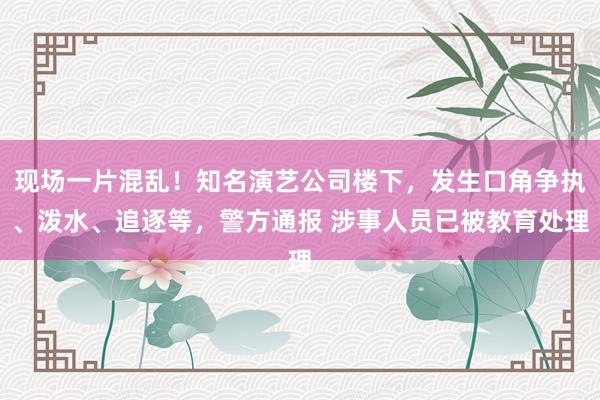 现场一片混乱！知名演艺公司楼下，发生口角争执、泼水、追逐等，警方通报 涉事人员已被教育处理