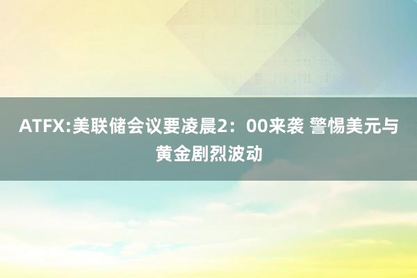 ATFX:美联储会议要凌晨2：00来袭 警惕美元与黄金剧烈波动