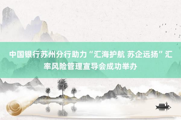 中国银行苏州分行助力“汇海护航 苏企远扬”汇率风险管理宣导会成功举办