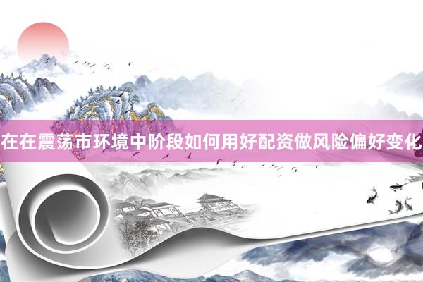 在在震荡市环境中阶段如何用好配资做风险偏好变化