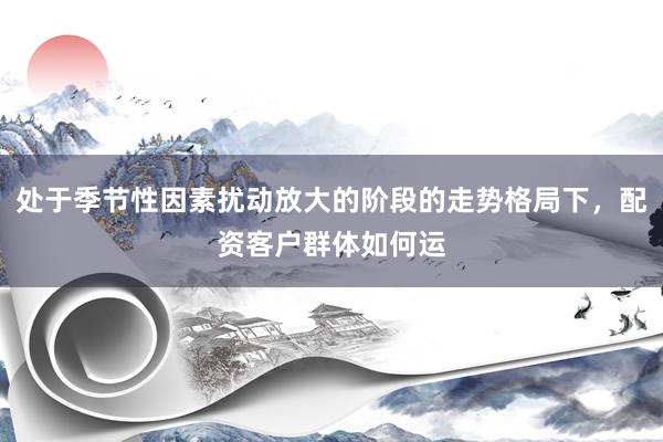 处于季节性因素扰动放大的阶段的走势格局下,配资客户群体如何运
