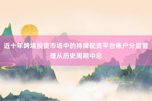 近十年跨境投资市场中的持牌配资平台账户分层管理从历史周期中总