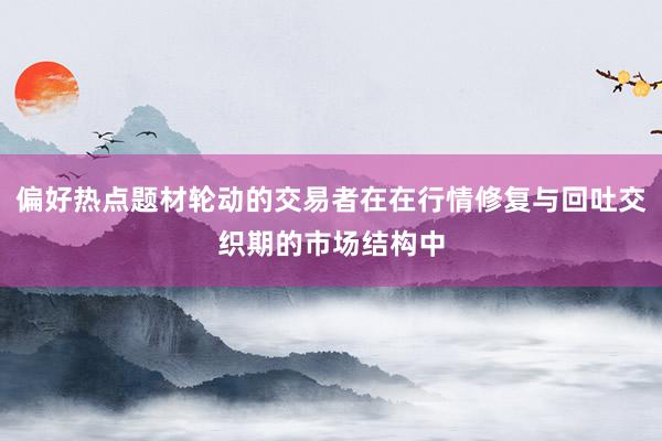 偏好热点题材轮动的交易者在在行情修复与回吐交织期的市场结构中