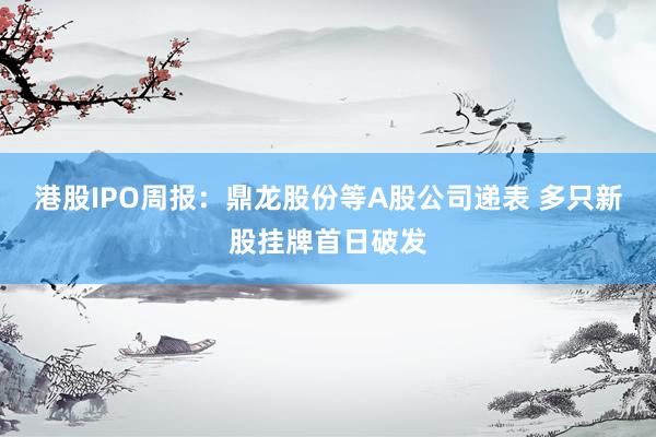 港股IPO周报：鼎龙股份等A股公司递表 多只新股挂牌首日破发