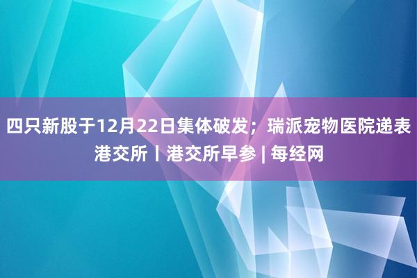 四只新股于12月22日集体破发;瑞派宠物医院递表港交所丨港交所早参 | 每经网