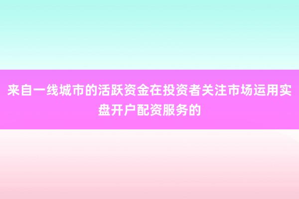 来自一线城市的活跃资金在投资者关注市场运用实盘开户配资服务的