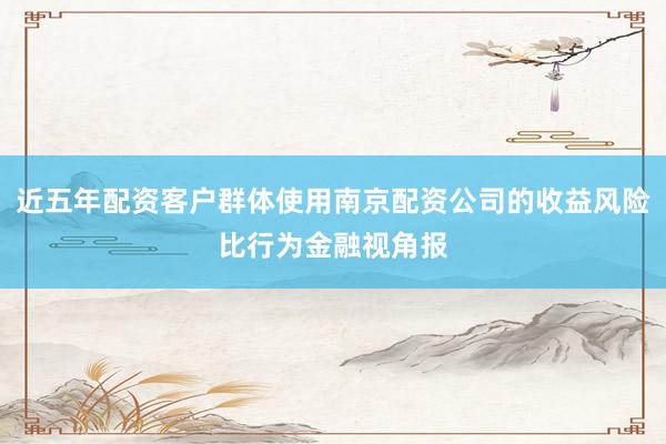近五年配资客户群体使用南京配资公司的收益风险比行为金融视角报