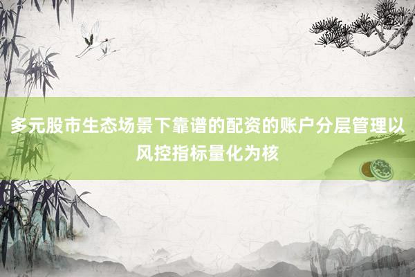 多元股市生态场景下靠谱的配资的账户分层管理以风控指标量化为核