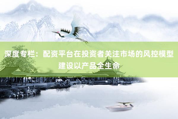 深度专栏：配资平台在投资者关注市场的风控模型建设以产品全生命
