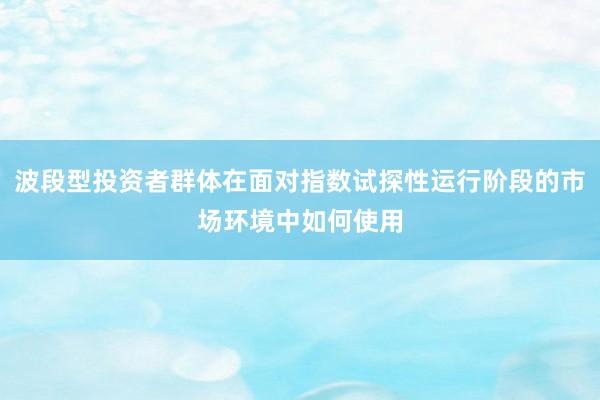 波段型投资者群体在面对指数试探性运行阶段的市场环境中如何使用