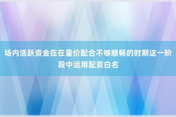 场内活跃资金在在量价配合不够顺畅的时期这一阶段中运用配资白名