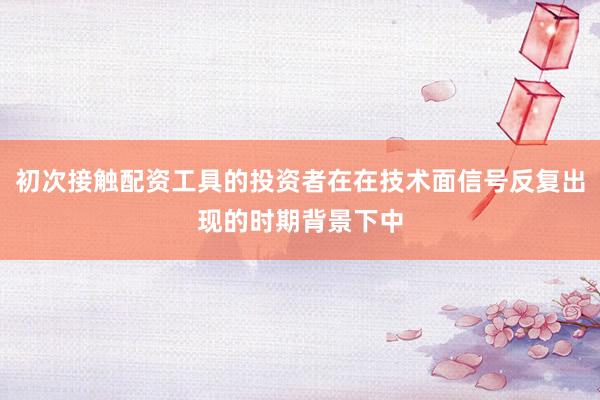 初次接触配资工具的投资者在在技术面信号反复出现的时期背景下中