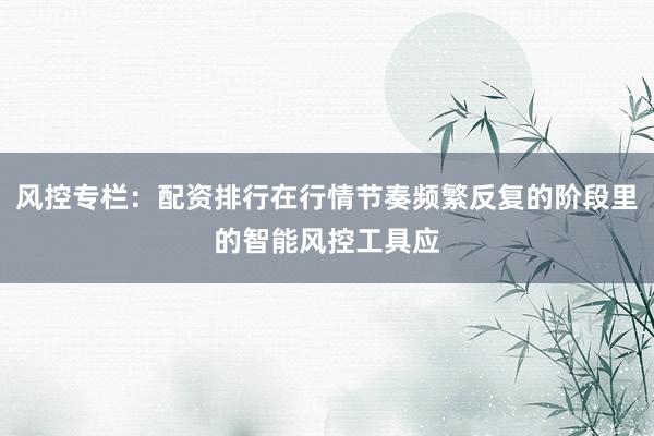 风控专栏:配资排行在行情节奏频繁反复的阶段里的智能风控工具应