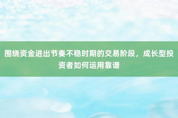 围绕资金进出节奏不稳时期的交易阶段，成长型投资者如何运用靠谱