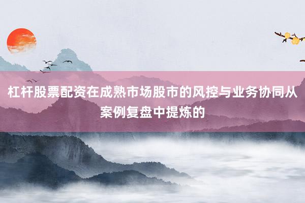 杠杆股票配资在成熟市场股市的风控与业务协同从案例复盘中提炼的