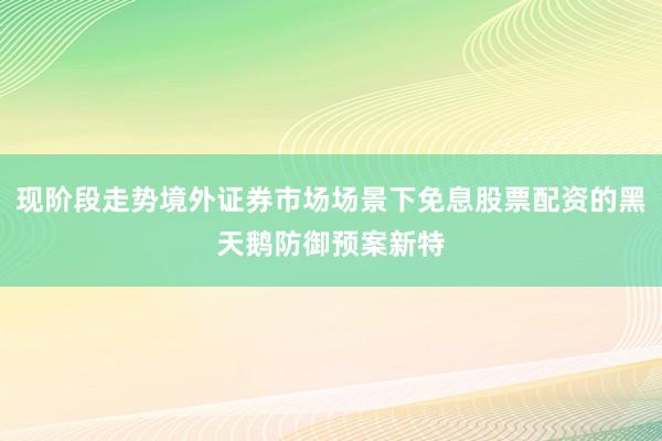 现阶段走势境外证券市场场景下免息股票配资的黑天鹅防御预案新特