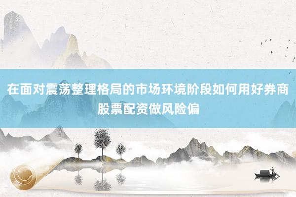 在面对震荡整理格局的市场环境阶段如何用好券商股票配资做风险偏