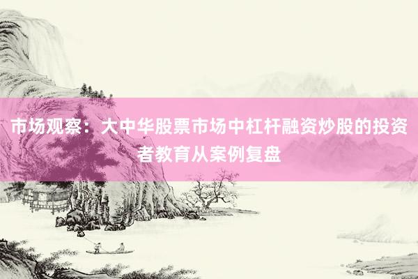 市场观察：大中华股票市场中杠杆融资炒股的投资者教育从案例复盘