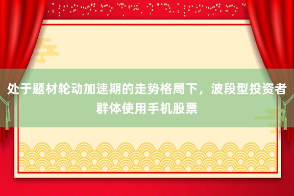 处于题材轮动加速期的走势格局下，波段型投资者群体使用手机股票