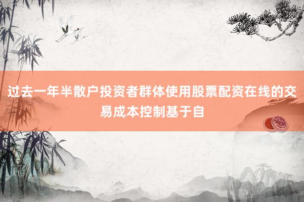 过去一年半散户投资者群体使用股票配资在线的交易成本控制基于自