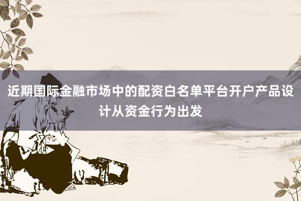 近期国际金融市场中的配资白名单平台开户产品设计从资金行为出发