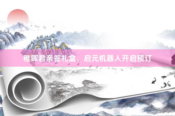 稚晖君亲签礼盒，启元机器人开启预订