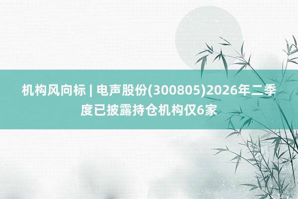 机构风向标 | 电声股份(300805)2026年二季度已披露持仓机构仅6家