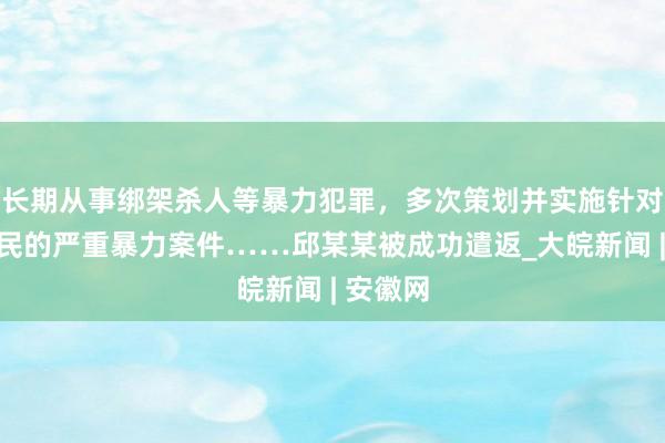 长期从事绑架杀人等暴力犯罪，多次策划并实施针对中国公民的严重暴力案件……邱某某被成功遣返_大皖新闻 | 安徽网