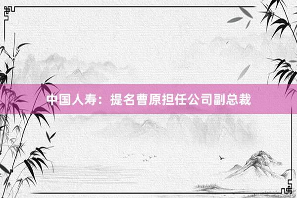 中国人寿：提名曹原担任公司副总裁