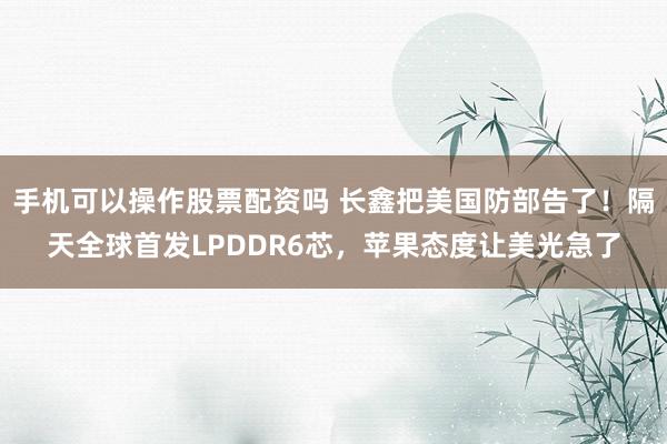 手机可以操作股票配资吗 长鑫把美国防部告了！隔天全球首发LPDDR6芯，苹果态度让美光急了