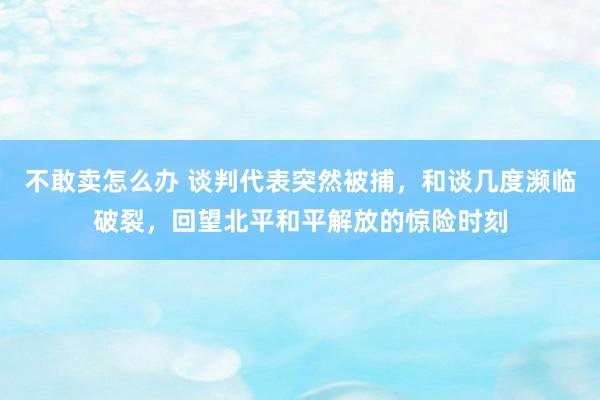 不敢卖怎么办 谈判代表突然被捕，和谈几度濒临破裂，回望北平和平解放的惊险时刻