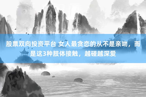 股票双向投资平台 女人最贪恋的从不是亲吻，而是这3种肢体接触，越碰越深爱