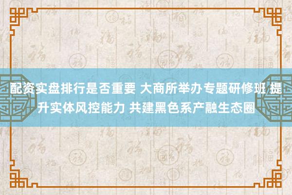 配资实盘排行是否重要 大商所举办专题研修班 提升实体风控能力 共建黑色系产融生态圈
