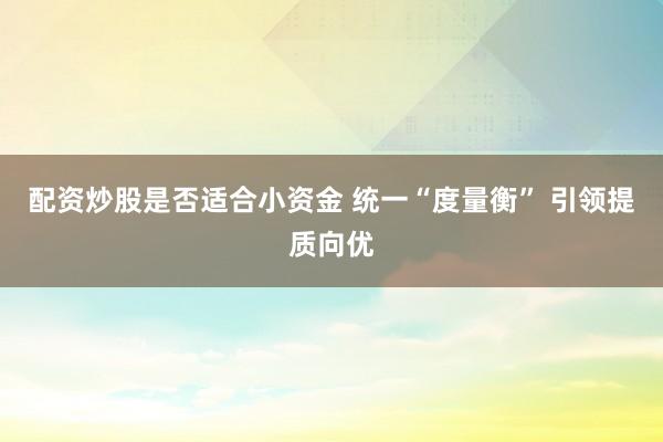 配资炒股是否适合小资金 统一“度量衡” 引领提质向优