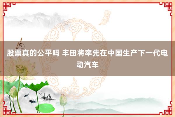 股票真的公平吗 丰田将率先在中国生产下一代电动汽车