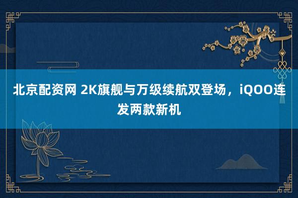 北京配资网 2K旗舰与万级续航双登场，iQOO连发两款新机