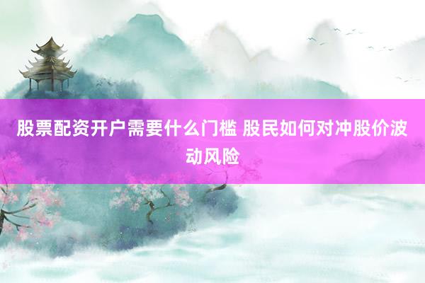 股票配资开户需要什么门槛 股民如何对冲股价波动风险