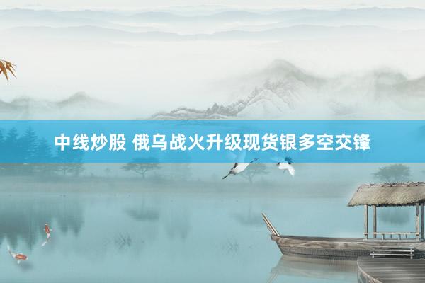 中线炒股 俄乌战火升级现货银多空交锋