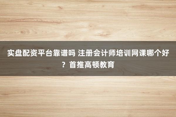 实盘配资平台靠谱吗 注册会计师培训网课哪个好？首推高顿教育