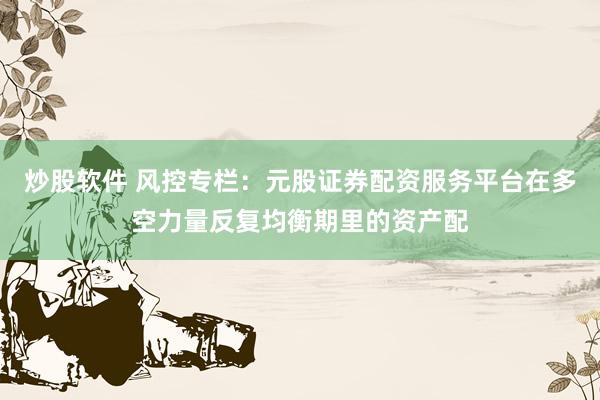 炒股软件 风控专栏：元股证券配资服务平台在多空力量反复均衡期里的资产配