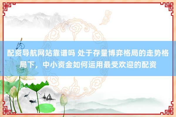 配资导航网站靠谱吗 处于存量博弈格局的走势格局下，中小资金如何运用最受欢迎的配资