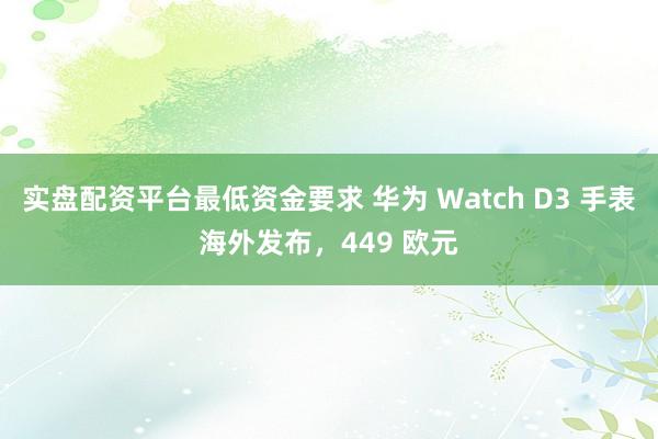 实盘配资平台最低资金要求 华为 Watch D3 手表海外发布，449 欧元