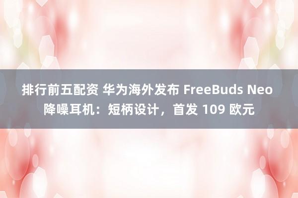 排行前五配资 华为海外发布 FreeBuds Neo 降噪耳机：短柄设计，首发 109 欧元