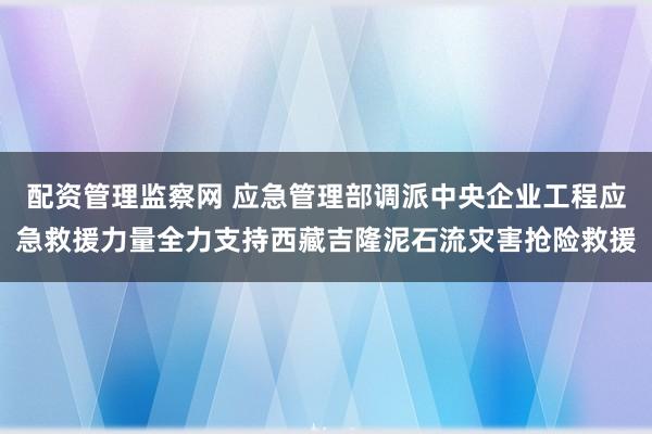 配资管理监察网 应急管理部调派中央企业工程应急救援力量全力支持西藏吉隆泥石流灾害抢险救援